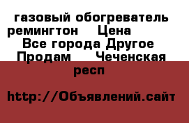 газовый обогреватель ремингтон  › Цена ­ 4 000 - Все города Другое » Продам   . Чеченская респ.